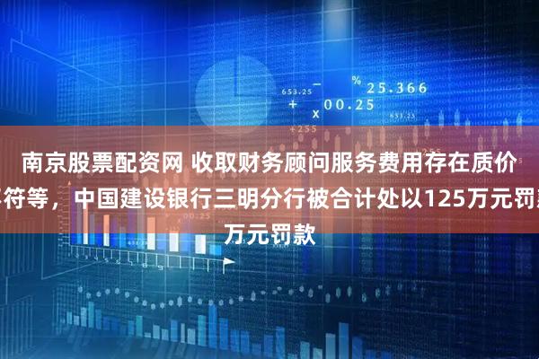 南京股票配资网 收取财务顾问服务费用存在质价不符等，中国建设银行三明分行被合计处以125万元罚款