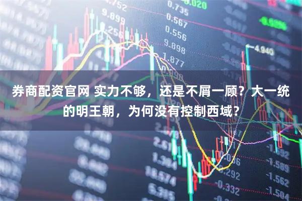 券商配资官网 实力不够，还是不屑一顾？大一统的明王朝，为何没有控制西域？