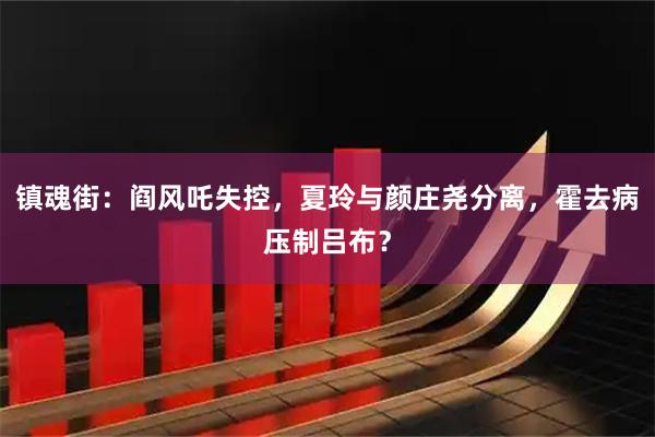 镇魂街:阎风吒失控,夏玲与颜庄尧分离,霍去病压制吕布?