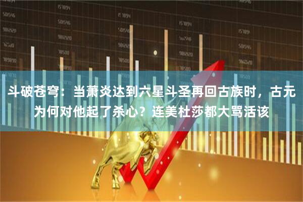斗破苍穹：当萧炎达到六星斗圣再回古族时，古元为何对他起了杀心？连美杜莎都大骂活该