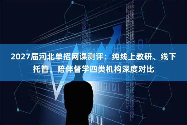 2027届河北单招网课测评：纯线上教研、线下托管、陪伴督学四类机构深度对比